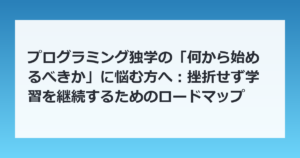 プログラミング独学の「何から始めるべきか」に悩む方へ：挫折せず学習を継続するためのロードマップ